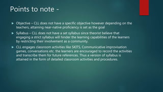 Points to note -
 Objective – CLL does not have a specific objective however depending on the
teachers, attaining near-native proficiency is set as the goal
 Syllabus – CLL does not have a set syllabus since theorist believe that
engaging a strict syllabus will hinder the learning capabilities of the learners
by restricting their involvement as a community.
 CLL engages classroom activities like SKITS, Communicative improvisation
games, conversations etc. the learners are encouraged to record the activities
and transcribe them for future references. Thus a version of syllabus is
attained in the form of detailed classroom activities and procedures.
 
