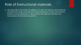 Role of Instructional materials
 Like discussed in the section of syllabus, CLL does not impose a strict textbook
mechanism for study since that will hinder productivity on part of the learners.
Instead a course referendum is derived from the classroom activities and
transcriptions that the learners perform.
 