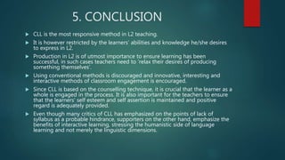 5. CONCLUSION
 CLL is the most responsive method in L2 teaching.
 It is however restricted by the learners’ abilities and knowledge he/she desires
to express in L2.
 Production in L2 is of utmost importance to ensure learning has been
successful, in such cases teachers need to ‘relax their desires of producing
something themselves’.
 Using conventional methods is discouraged and innovative, interesting and
interactive methods of classroom engagement is encouraged.
 Since CLL is based on the counselling technique, it is crucial that the learner as a
whole is engaged in the process. It is also important for the teachers to ensure
that the learners’ self esteem and self assertion is maintained and positive
regard is adequately provided.
 Even though many critics of CLL has emphasized on the points of lack of
syllabus as a probable hindrance, supporters on the other hand, emphasize the
benefits of interactive learning, stressing the humanistic side of language
learning and not merely the linguistic dimensions.
 