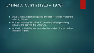 Charles A. Curran (1913 – 1978)
 Was a specialist in counselling and a professor of Psychology at Loyola
University Chicago.
 He is best known as the creator of Community Language Learning
technique and applying it to L2 learning.
 In order to facilitate learning, he applied the psychological counselling
techniques to them.
 