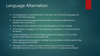 Language Alternation
 A message/lesson is presented twice in the class, first in the native language and
next in the target language.
 The learners are thus equipped with the toolkit to identify parallel elements
between the L1 and the L2.
 Thus they can piece together a view of the language out of the message.
 This technique is engaged in CLL by presenting a message in L1 to the knower by
the learner.
 Knower translates it in L2 and the learner repeats the message in L2 to another
learner he/she wishes to communicate with.
 Other Learners are encouraged to ‘overhear’ the conversation so that a generic idea
of the message can be formed.
 This aspect of CLL is little-discussed, however ‘may account for more of the
informally reported successes of the CLL students than is usually acknowledged’.
 