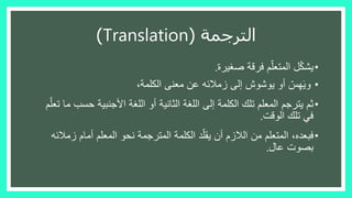 ‫الترجمة‬(Translation)
•‫ل‬ّ‫ك‬‫يش‬‫صغيرة‬ ‫فرقة‬ ‫م‬ّ‫المتعل‬.
•‫الكلمة‬ ‫معنى‬ ‫عن‬ ‫زمالئه‬ ‫إلى‬ ‫يوشوش‬ ‫أو‬ ّ‫س‬ِ‫ه‬َ‫ي‬‫و‬،
•‫ثم‬‫حس‬ ‫األجنبية‬ ‫اللغة‬ ‫أو‬ ‫الثانية‬ ‫اللغة‬ ‫إلى‬ ‫الكلمة‬ ‫تلك‬ ‫المعلم‬ ‫يترجم‬‫م‬ّ‫تعل‬ ‫ما‬ ‫ب‬
‫الوقت‬ ‫تلك‬ ‫في‬.
•‫فبعده‬‫زم‬ ‫أمام‬ ‫المعلم‬ ‫نحو‬ ‫المترجمة‬ ‫الكلمة‬ ‫د‬ّ‫يقل‬ ‫أن‬ ‫الالزم‬ ‫من‬ ‫المتعلم‬ ،‫الئه‬
‫عال‬ ‫بصوت‬.
 