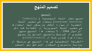 ‫المنهج‬ ‫تصميم‬
‫المنهج‬
•‫المجتمعية‬ ‫اللغة‬ ‫تعلم‬ ‫منهج‬(Community
Language Learning)‫اللغة‬ ‫تعليم‬ ‫في‬ ‫مستفاد‬
‫الشفوية‬‫استفادها‬ ‫أيضا‬ ‫ممكن‬ ‫بل‬ ‫الكالم‬ ‫مهارة‬ ‫أو‬
‫اللغة‬ ‫تعليم‬ ‫في‬‫التحريرية‬‫ذكر‬ ‫كما‬ ‫الكتابة‬ ‫أو‬
"‫ترانيل‬1968."‫منهج‬ ‫المنهج‬ ‫هذا‬ ‫يستخدم‬ ‫ال‬
‫بمنهج‬ ‫بل‬ ‫السابق‬ ‫بالمنهج‬ ‫اليرتبط‬ ‫أو‬ ‫تقليدي‬
‫حرة‬ ‫ومادة‬(‫أو‬ ‫شرط‬ ‫بدون‬conditionally)
•‫أو‬ ‫مرتبطة‬ ‫هي‬ ‫المنهج‬ ‫هذا‬ ‫في‬ ‫التعليمية‬ ‫الطريقة‬
‫المعلم‬ ‫نحو‬ ‫الموافق‬ ‫المختار‬ ‫بالموضوع‬ ‫مناسبة‬
‫والمتعلم‬
 