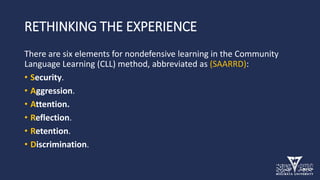 RETHINKING THE EXPERIENCE
There are six elements for nondefensive learning in the Community
Language Learning (CLL) method, abbreviated as (SAARRD):
• Security.
• Aggression.
• Attention.
• Reflection.
• Retention.
• Discrimination.
 