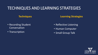 TECHNIQUES AND LEARNING STRATEGIES
Techniques
• Recording Student
Conversation
• Transcription
Learning Strategies
• Reflective Listening
• Human Computer
• Small Group Talk
 