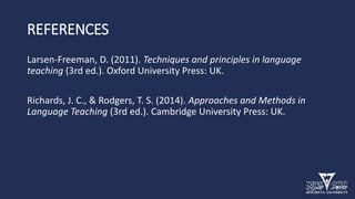 REFERENCES
Larsen-Freeman, D. (2011). Techniques and principles in language
teaching (3rd ed.). Oxford University Press: UK.
Richards, J. C., & Rodgers, T. S. (2014). Approaches and Methods in
Language Teaching (3rd ed.). Cambridge University Press: UK.
 