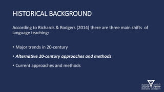 HISTORICAL BACKGROUND
According to Richards & Rodgers (2014) there are three main shifts of
language teaching:
• Major trends in 20-century
• Alternative 20-century approaches and methods
• Current approaches and methods
 