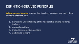 DEFINITION-DERIVED PRINCIPLES
Whole-person learning means that teachers consider not only their
students’ intellect, but:
1. have some understanding of the relationship among students’
feelings
2. physical reactions
3. instinctive protective reactions
4. and desire to learn.
 