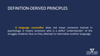 DEFINITION-DERIVED PRINCIPLES
A language counsellor does not mean someone trained in
psychology; it means someone who is a skilful ‘understander’ of the
struggle students face as they attempt to internalize another language.
 