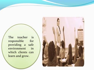 The teacher is
responsible for
providing a safe
environment in
which clients can
learn and grow.
 