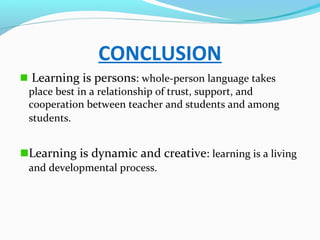 CONCLUSION
Learning is persons: whole-person language takes
place best in a relationship of trust, support, and
cooperation between teacher and students and among
students.
Learning is dynamic and creative: learning is a living
and developmental process.
 