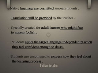 . Native language are permitted among students .
. Translation will be provided by the teacher .
. Specially created for adult learner who might fear
to appear foolish .
. Students apply the target language independently when
they feel confident enough to do so .
. Students are encouraged to express how they feel about
the learning process .
 