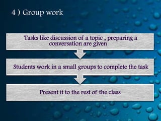 4 ) Group work


    Tasks like discussion of a topic , preparing a
              conversation are given


Students work in a small groups to complete the task



          Present it to the rest of the class
 