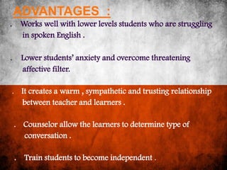 ADVANTAGES :
. Works well with lower levels students who are struggling
  in spoken English .

.       Lower students’ anxiety and overcome threatening
        affective filter.

.       It creates a warm , sympathetic and trusting relationship
        between teacher and learners .

    .   Counselor allow the learners to determine type of
        conversation .

    . Train students to become independent .
 