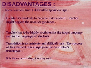 DISADVANTAGES :
. Some learners find it difficult to speak on tape .

. In order for students to become independent , teacher
  might neglect the need for guidance .


. Teacher has to be highly proficient in the target language
  and in the language of students .

. Translation is an intricate and difficult task . The success
  of this method relies largely on the counselor’s
  translation .

. It is time consuming to carry out .
 