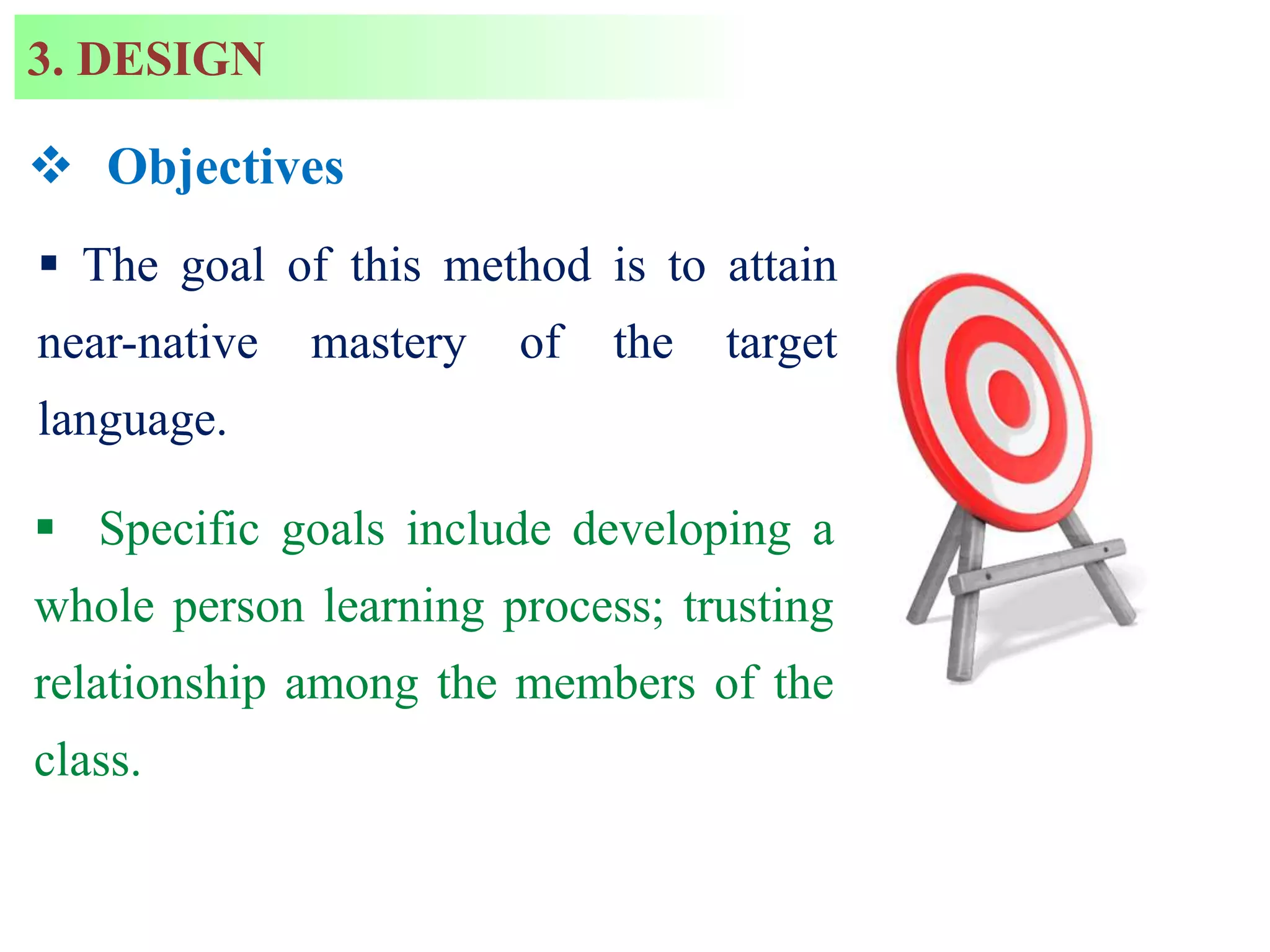  Objectives
 The goal of this method is to attain
near-native mastery of the target
language.
 Specific goals include developing a
whole person learning process; trusting
relationship among the members of the
class.
3. DESIGN
 