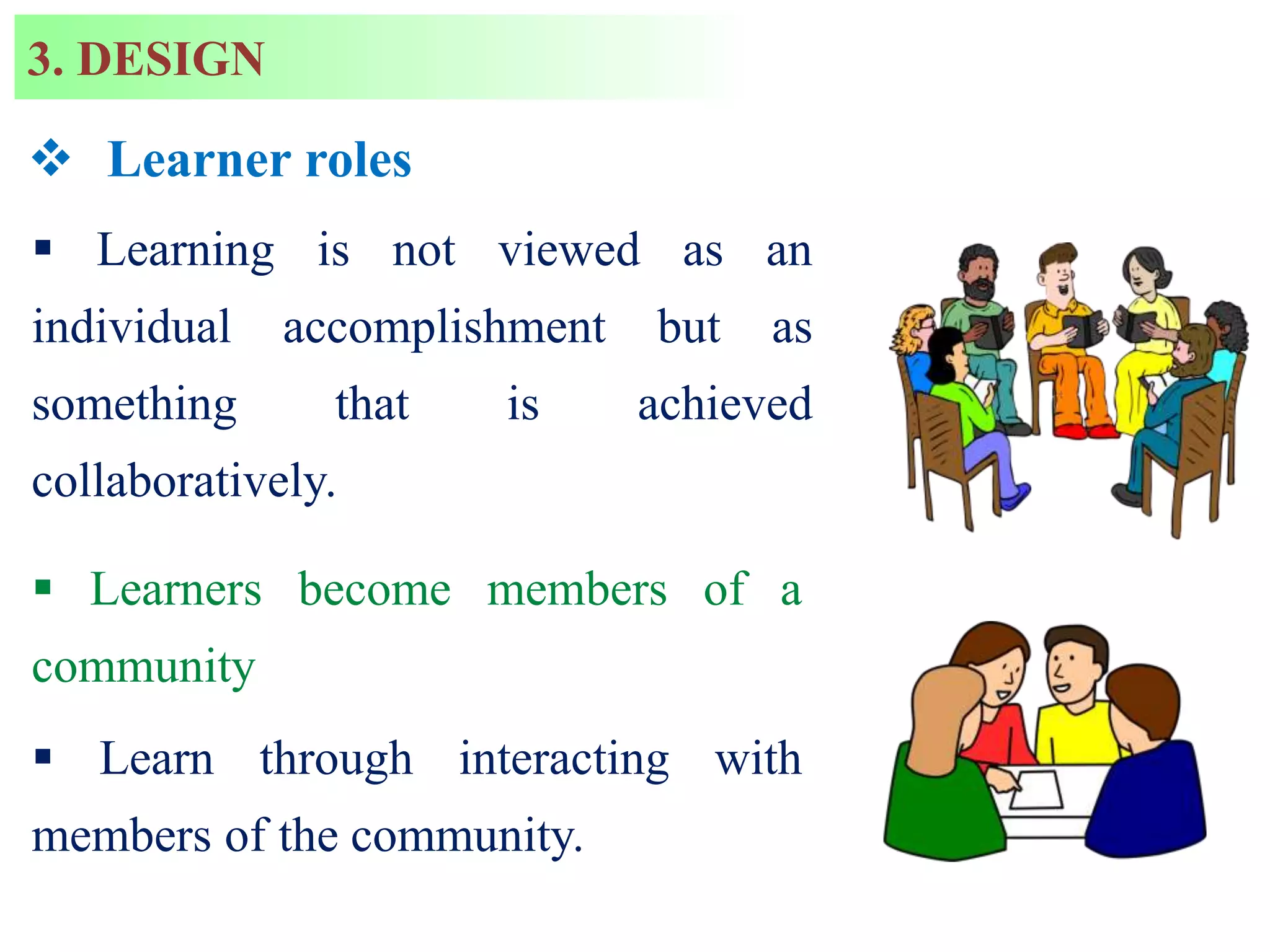  Learner roles
 Learning is not viewed as an
individual accomplishment but as
something that is achieved
collaboratively.
 Learners become members of a
community
 Learn through interacting with
members of the community.
3. DESIGN
 