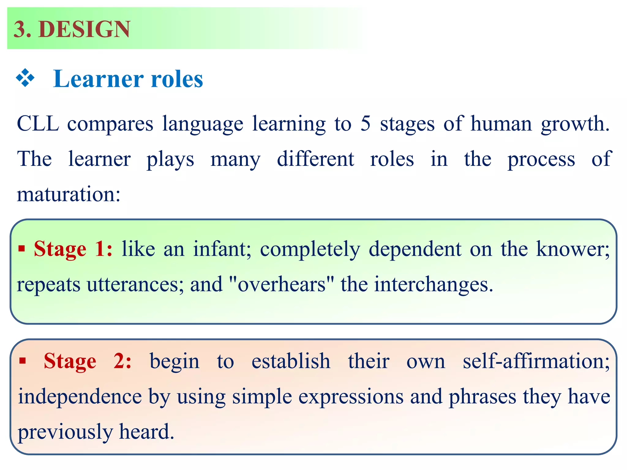 CLL compares language learning to 5 stages of human growth.
The learner plays many different roles in the process of
maturation:
 Stage 1: like an infant; completely dependent on the knower;
repeats utterances; and "overhears" the interchanges.
 Stage 2: begin to establish their own self-affirmation;
independence by using simple expressions and phrases they have
previously heard.
3. DESIGN
 Learner roles
 