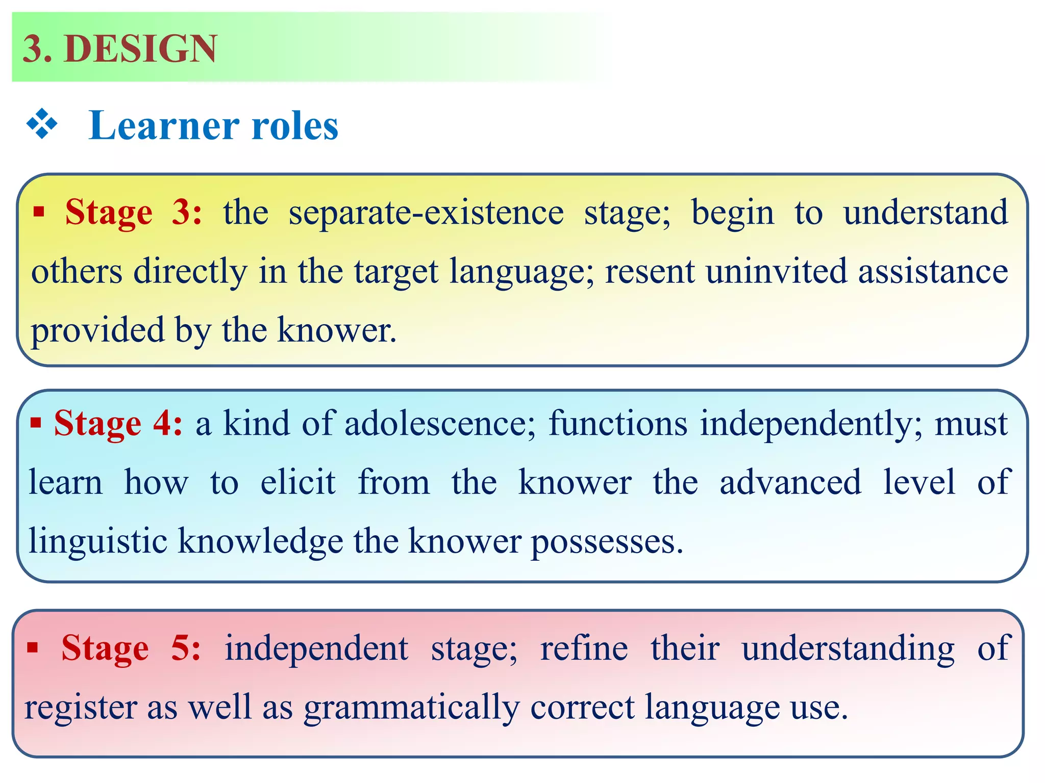  Stage 3: the separate-existence stage; begin to understand
others directly in the target language; resent uninvited assistance
provided by the knower.
 Stage 4: a kind of adolescence; functions independently; must
learn how to elicit from the knower the advanced level of
linguistic knowledge the knower possesses.
 Stage 5: independent stage; refine their understanding of
register as well as grammatically correct language use.
 Learner roles
3. DESIGN
 