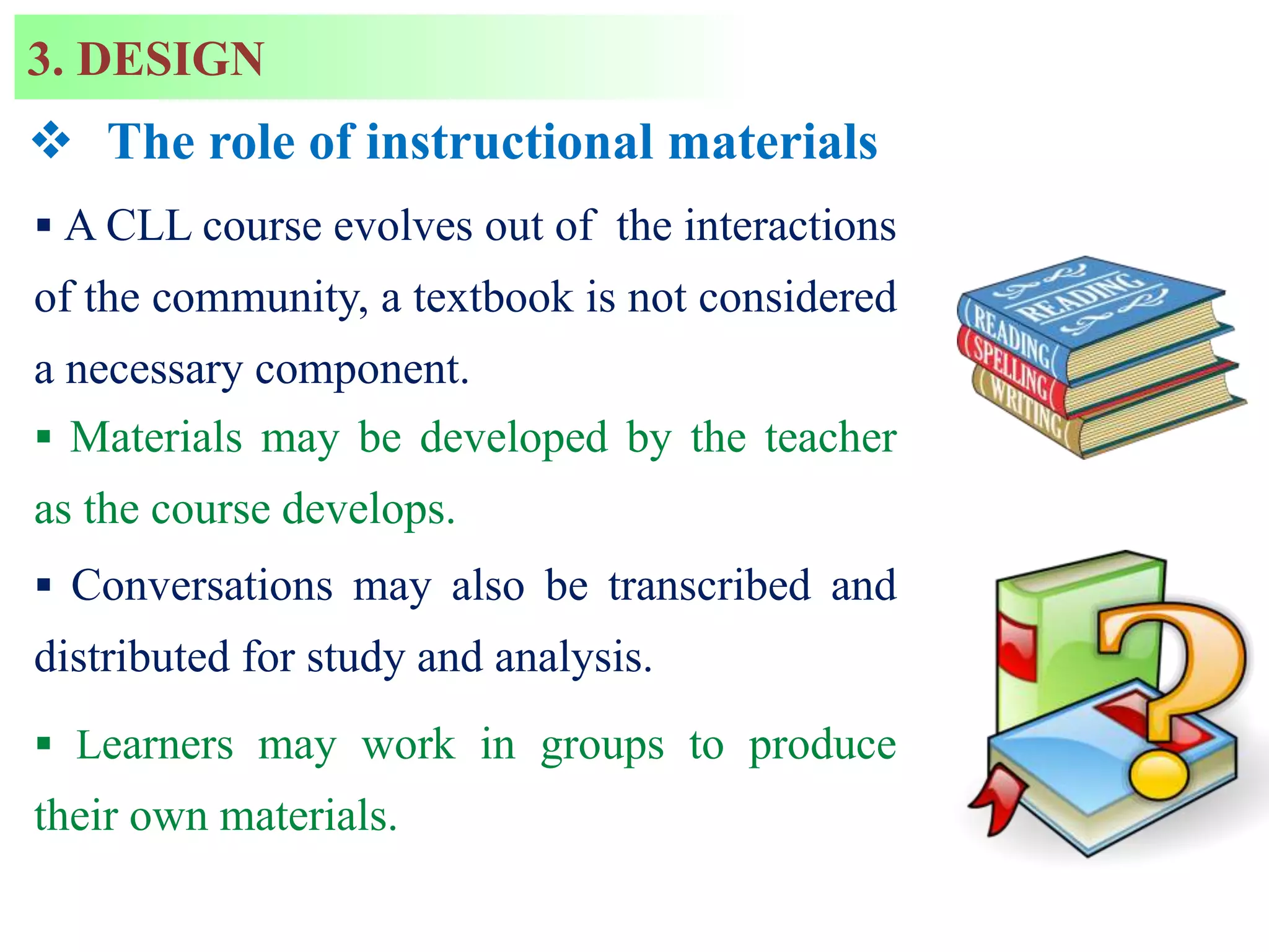  The role of instructional materials
 A CLL course evolves out of the interactions
of the community, a textbook is not considered
a necessary component.
 Materials may be developed by the teacher
as the course develops.
 Conversations may also be transcribed and
distributed for study and analysis.
 Learners may work in groups to produce
their own materials.
3. DESIGN
 