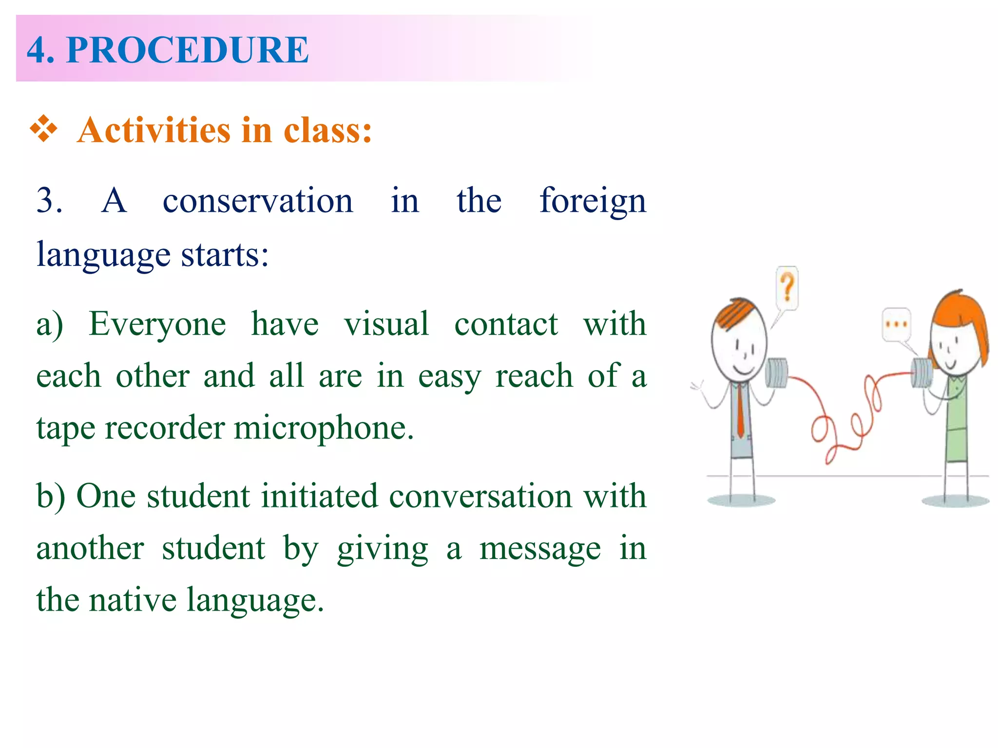 4. PROCEDURE
 Activities in class:
3. A conservation in the foreign
language starts:
a) Everyone have visual contact with
each other and all are in easy reach of a
tape recorder microphone.
b) One student initiated conversation with
another student by giving a message in
the native language.
 