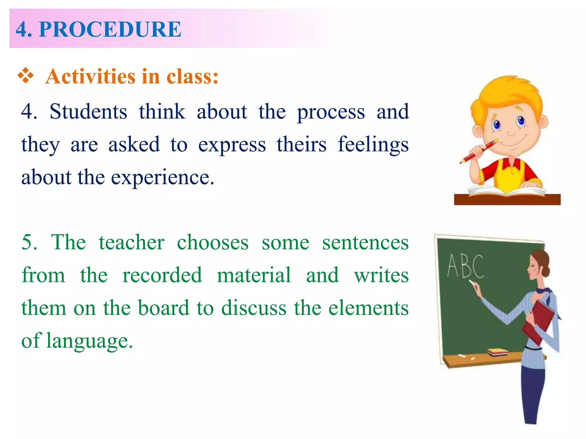 4. PROCEDURE
4. Students think about the process and
they are asked to express theirs feelings
about the experience.
5. The teacher chooses some sentences
from the recorded material and writes
them on the board to discuss the elements
of language.
 Activities in class:
 