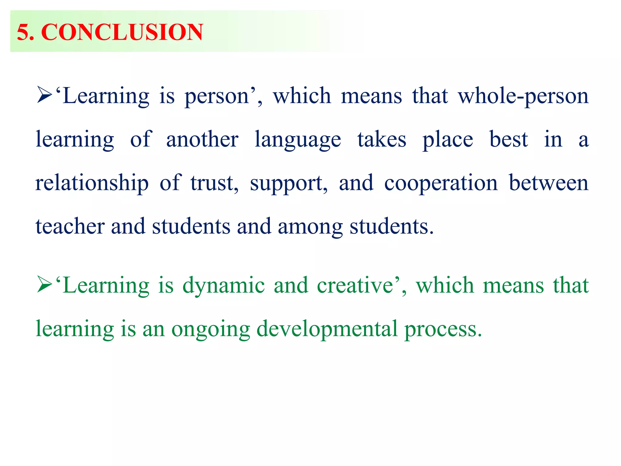 5. CONCLUSION
‘Learning is person’, which means that whole-person
learning of another language takes place best in a
relationship of trust, support, and cooperation between
teacher and students and among students.
‘Learning is dynamic and creative’, which means that
learning is an ongoing developmental process.
 