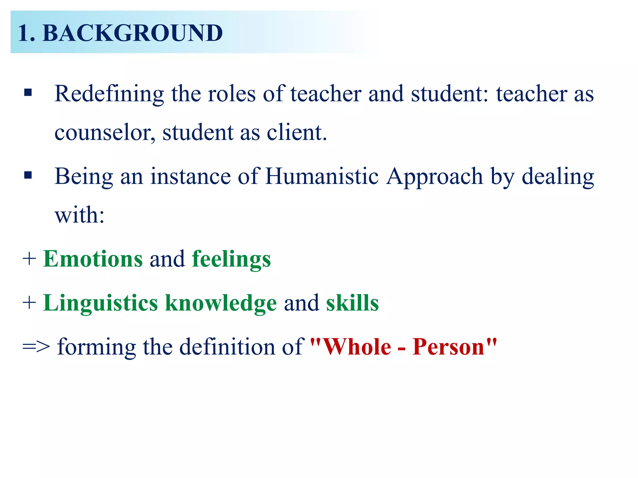 1. BACKGROUND
 Redefining the roles of teacher and student: teacher as
counselor, student as client.
 Being an instance of Humanistic Approach by dealing
with:
+ Emotions and feelings
+ Linguistics knowledge and skills
=> forming the definition of "Whole - Person"
 