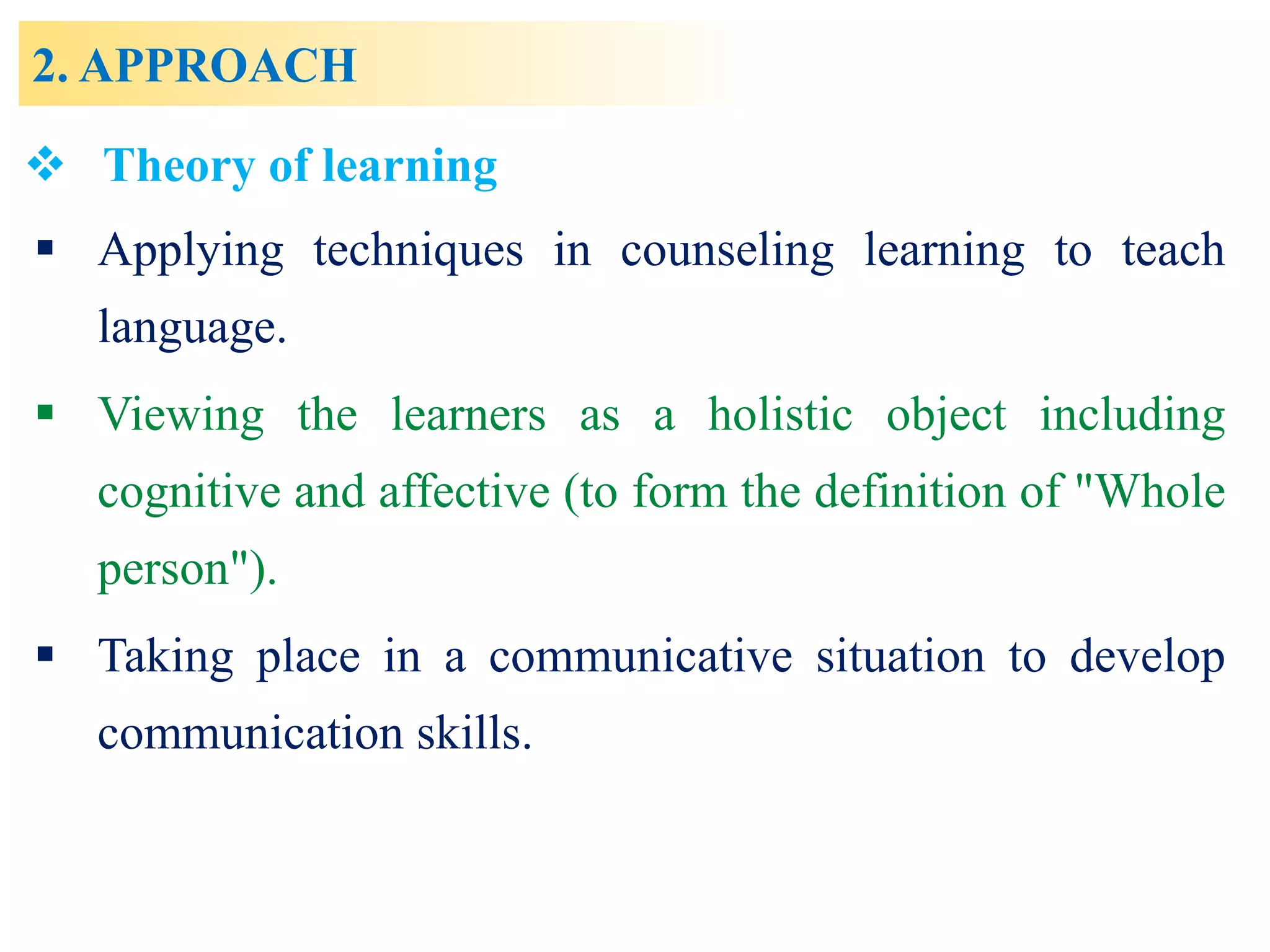 2. APPROACH
 Applying techniques in counseling learning to teach
language.
 Viewing the learners as a holistic object including
cognitive and affective (to form the definition of "Whole
person").
 Taking place in a communicative situation to develop
communication skills.
 Theory of learning
 