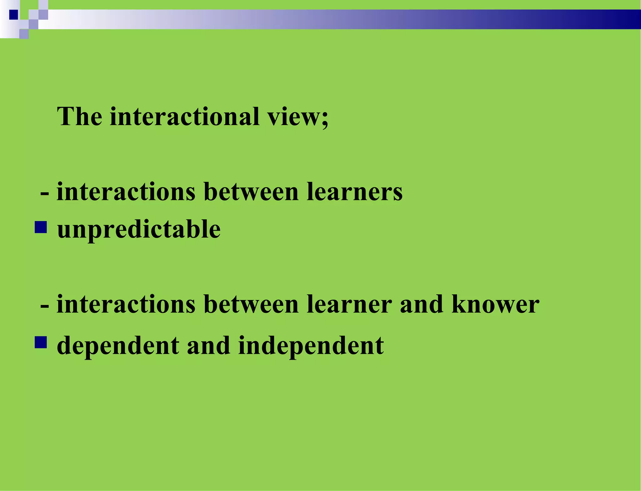 The interactional view;
- interactions between learners
 unpredictable
- interactions between learner and knower
 dependent and independent
 