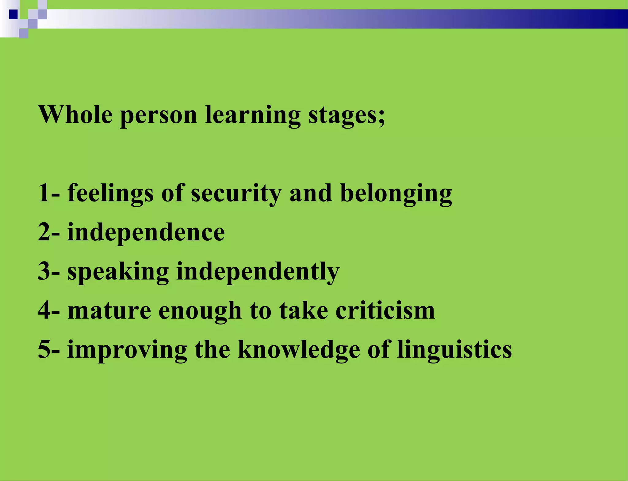 Whole person learning stages;
1- feelings of security and belonging
2- independence
3- speaking independently
4- mature enough to take criticism
5- improving the knowledge of linguistics
 