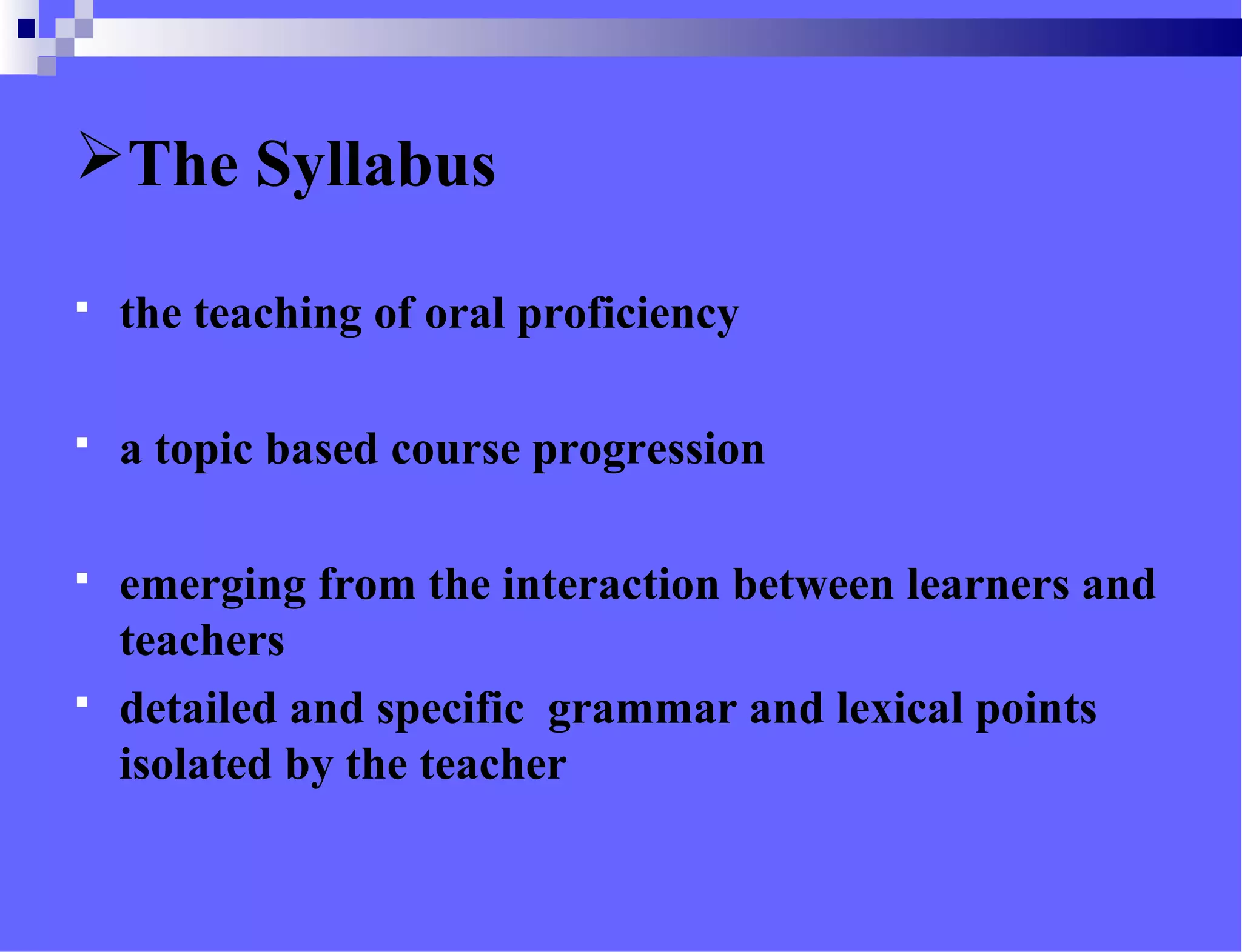 The Syllabus
 the teaching of oral proficiency
 a topic based course progression
 emerging from the interaction between learners and
teachers
 detailed and specific grammar and lexical points
isolated by the teacher
 