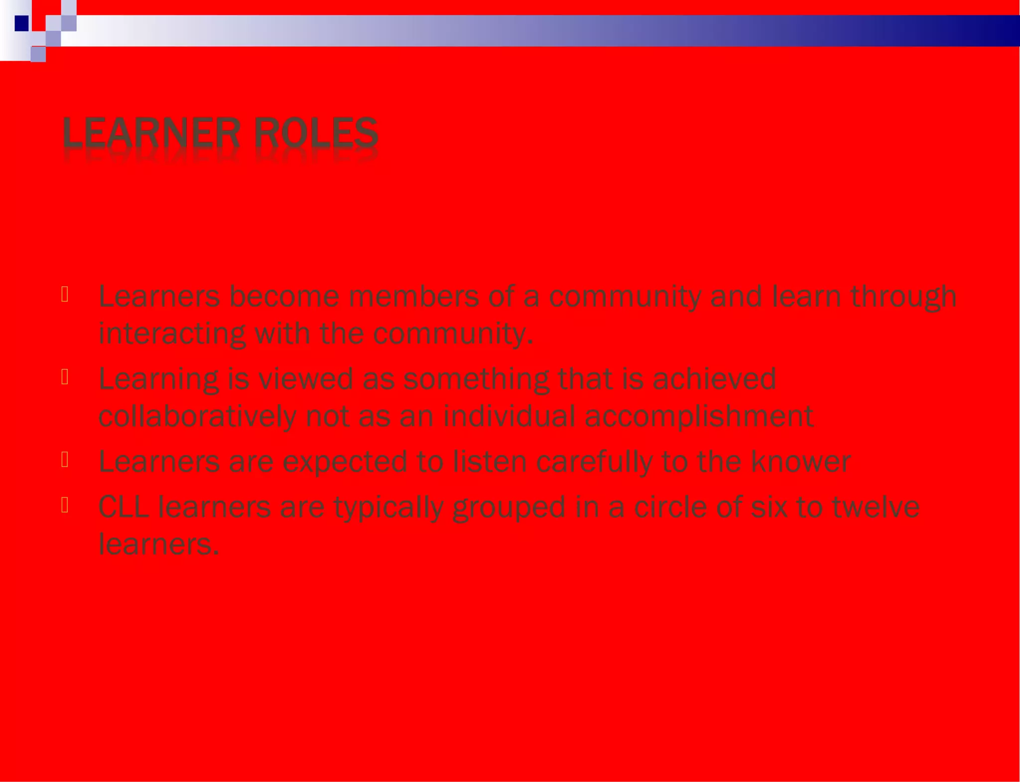  Learners become members of a community and learn through
interacting with the community.
 Learning is viewed as something that is achieved
collaboratively not as an individual accomplishment
 Learners are expected to listen carefully to the knower
 CLL learners are typically grouped in a circle of six to twelve
learners.
 