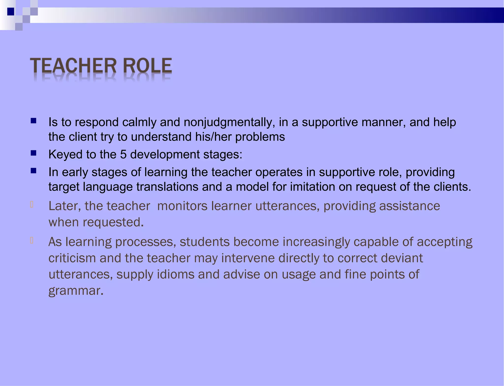  Is to respond calmly and nonjudgmentally, in a supportive manner, and help
the client try to understand his/her problems
 Keyed to the 5 development stages:
 In early stages of learning the teacher operates in supportive role, providing
target language translations and a model for imitation on request of the clients.
 Later, the teacher monitors learner utterances, providing assistance
when requested.
 As learning processes, students become increasingly capable of accepting
criticism and the teacher may intervene directly to correct deviant
utterances, supply idioms and advise on usage and fine points of
grammar.
 