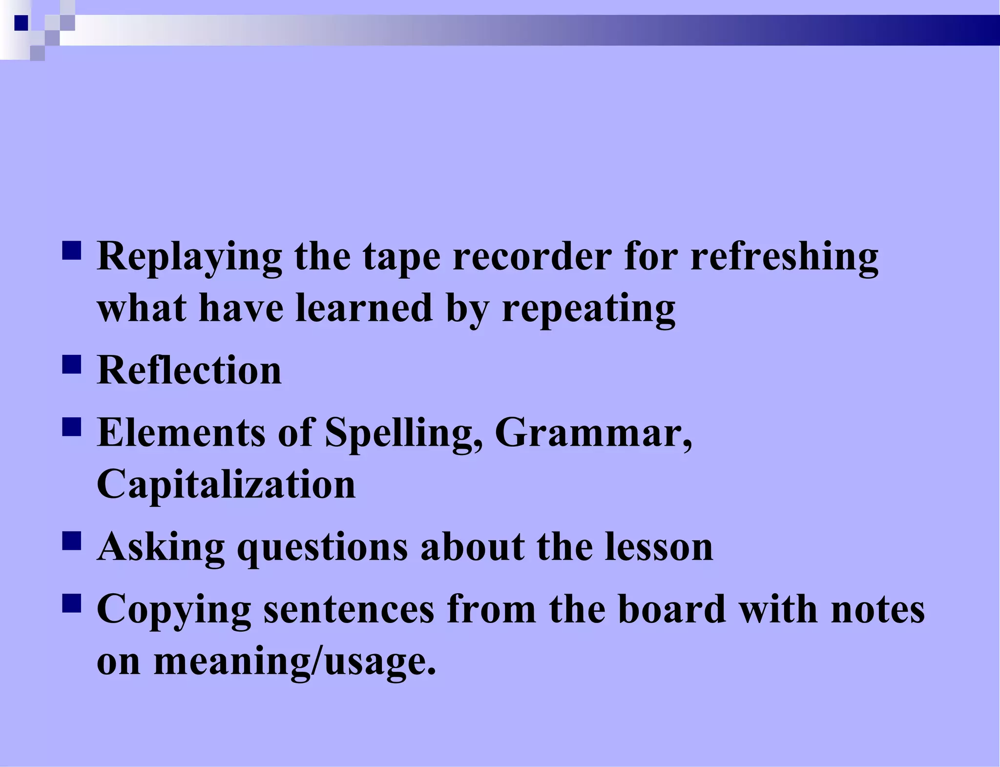  Replaying the tape recorder for refreshing
what have learned by repeating
 Reflection
 Elements of Spelling, Grammar,
Capitalization
 Asking questions about the lesson
 Copying sentences from the board with notes
on meaning/usage.
 