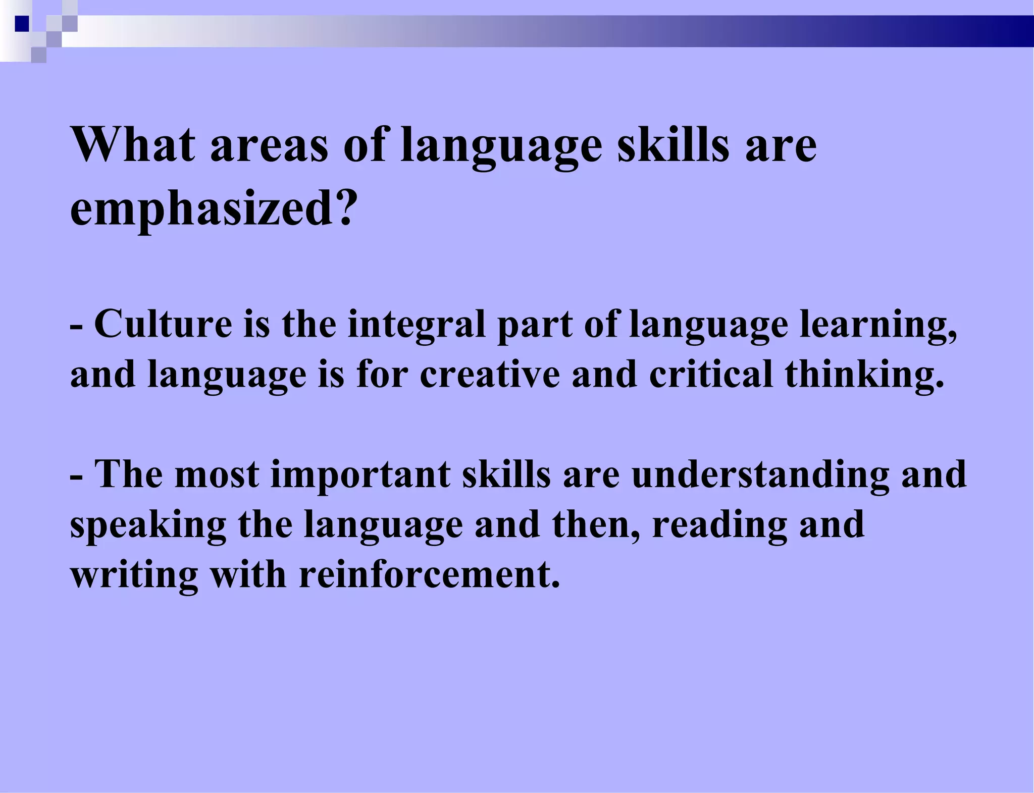 What areas of language skills are
emphasized?
- Culture is the integral part of language learning,
and language is for creative and critical thinking.
- The most important skills are understanding and
speaking the language and then, reading and
writing with reinforcement.
 