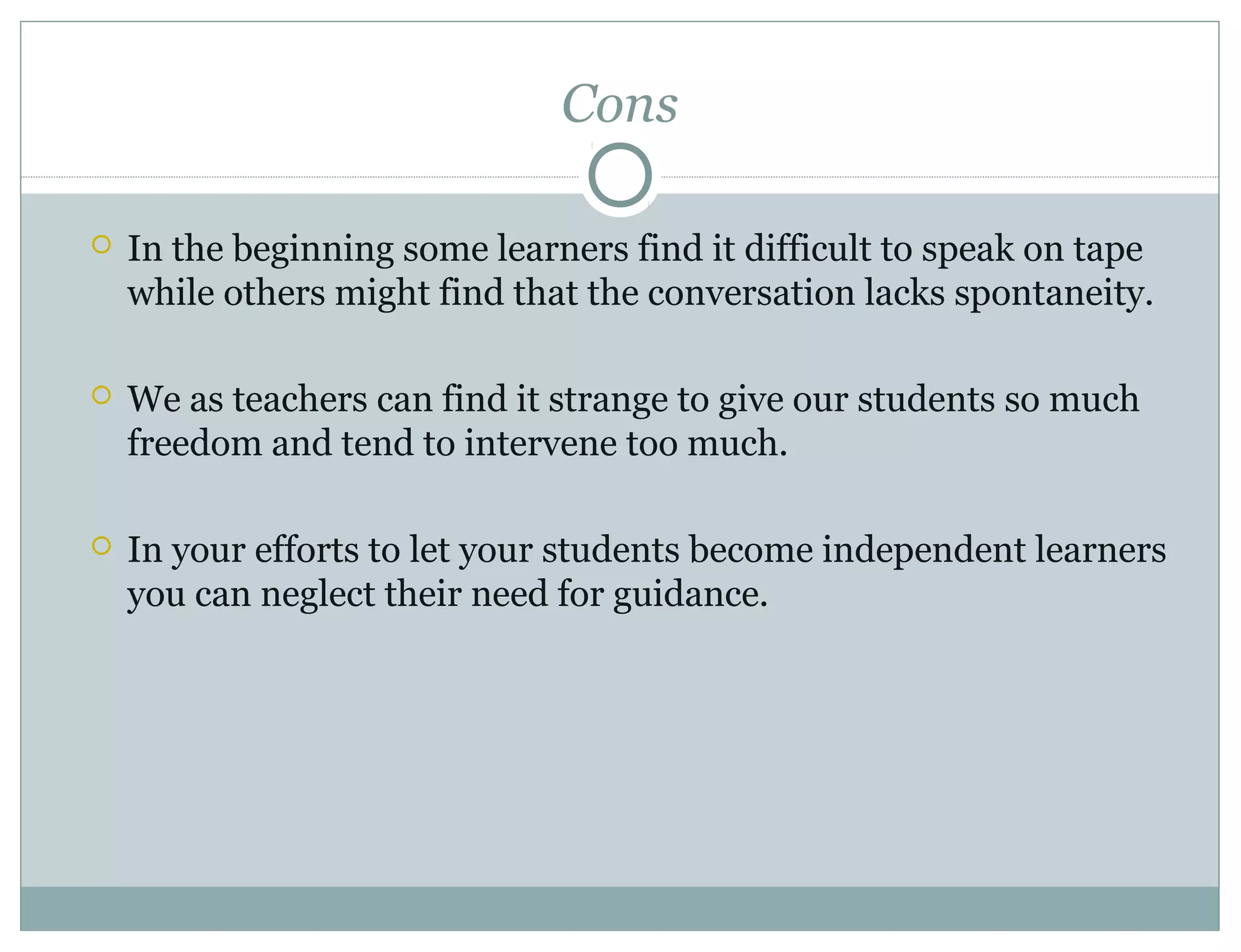 Cons
 In the beginning some learners find it difficult to speak on tape
while others might find that the conversation lacks spontaneity.
 We as teachers can find it strange to give our students so much
freedom and tend to intervene too much.
 In your efforts to let your students become independent learners
you can neglect their need for guidance.
 