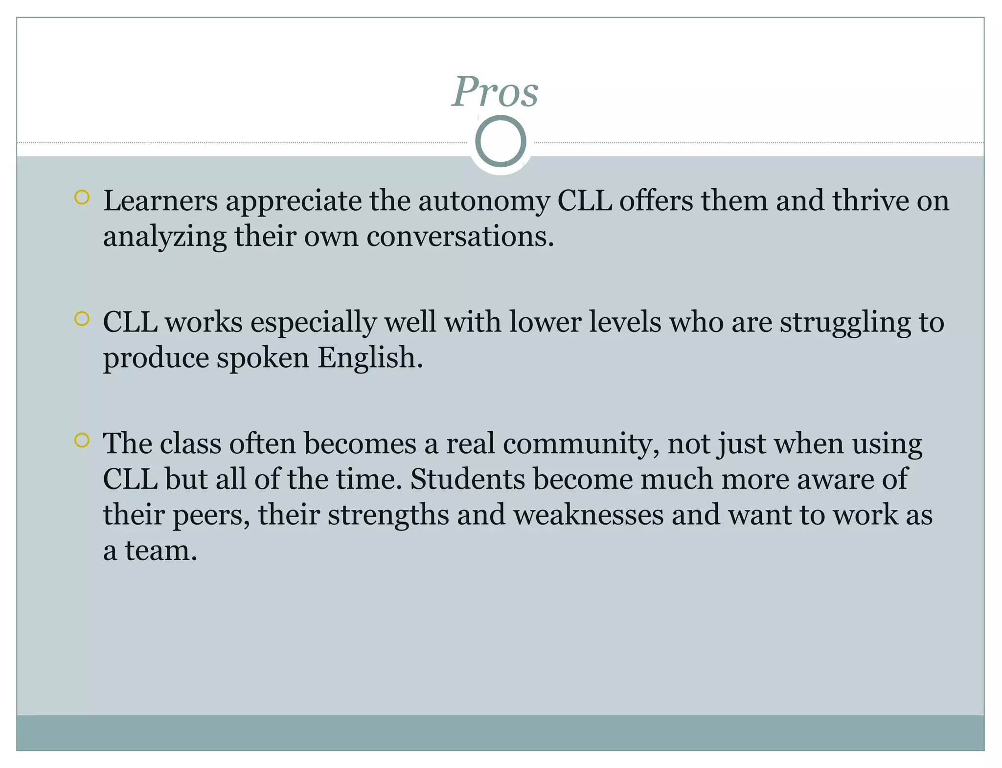 Pros
 Learners appreciate the autonomy CLL offers them and thrive on
analyzing their own conversations.
 CLL works especially well with lower levels who are struggling to
produce spoken English.
 The class often becomes a real community, not just when using
CLL but all of the time. Students become much more aware of
their peers, their strengths and weaknesses and want to work as
a team.
 