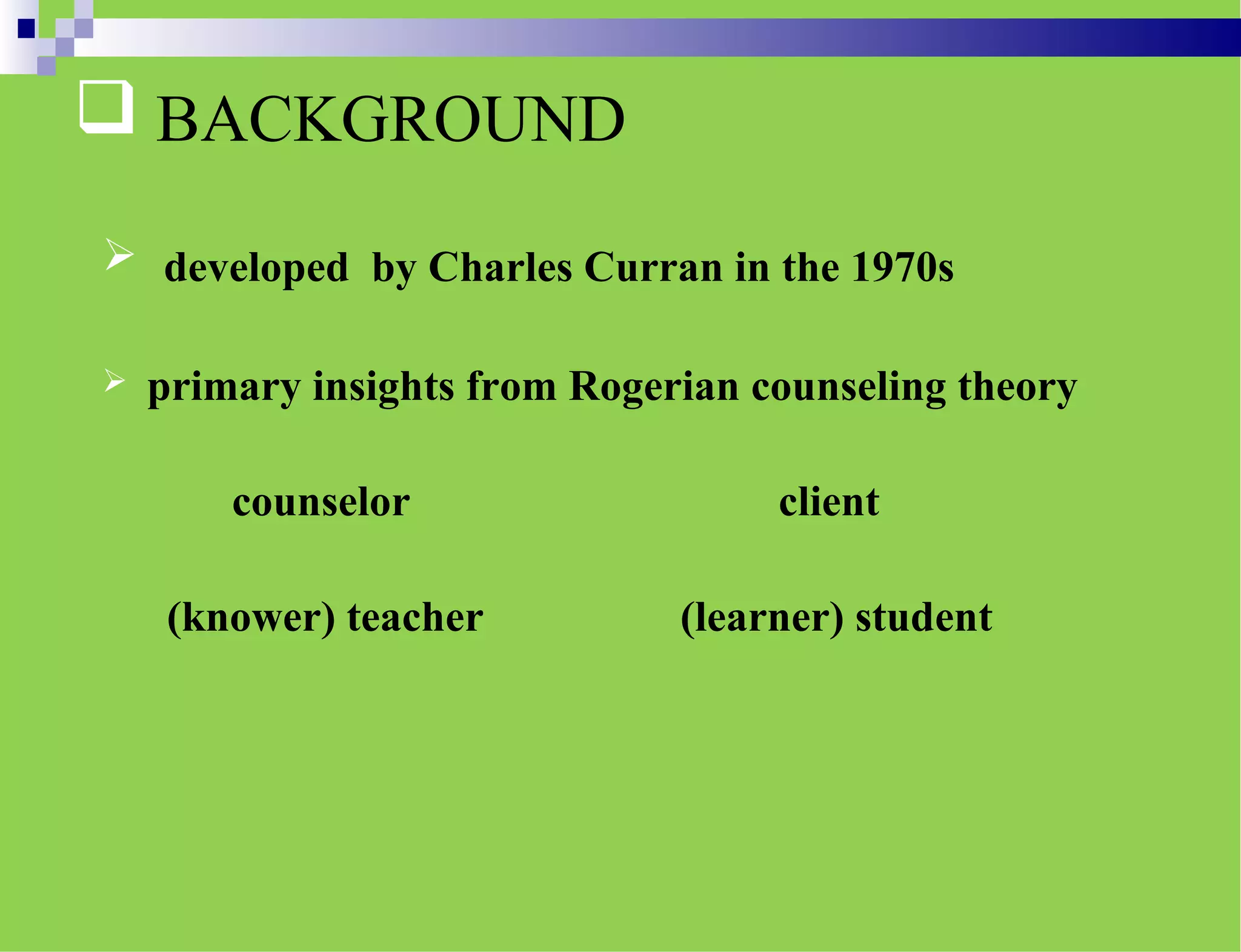  BACKGROUND
 developed by Charles Curran in the 1970s
 primary insights from Rogerian counseling theory
counselor client
(knower) teacher (learner) student
 