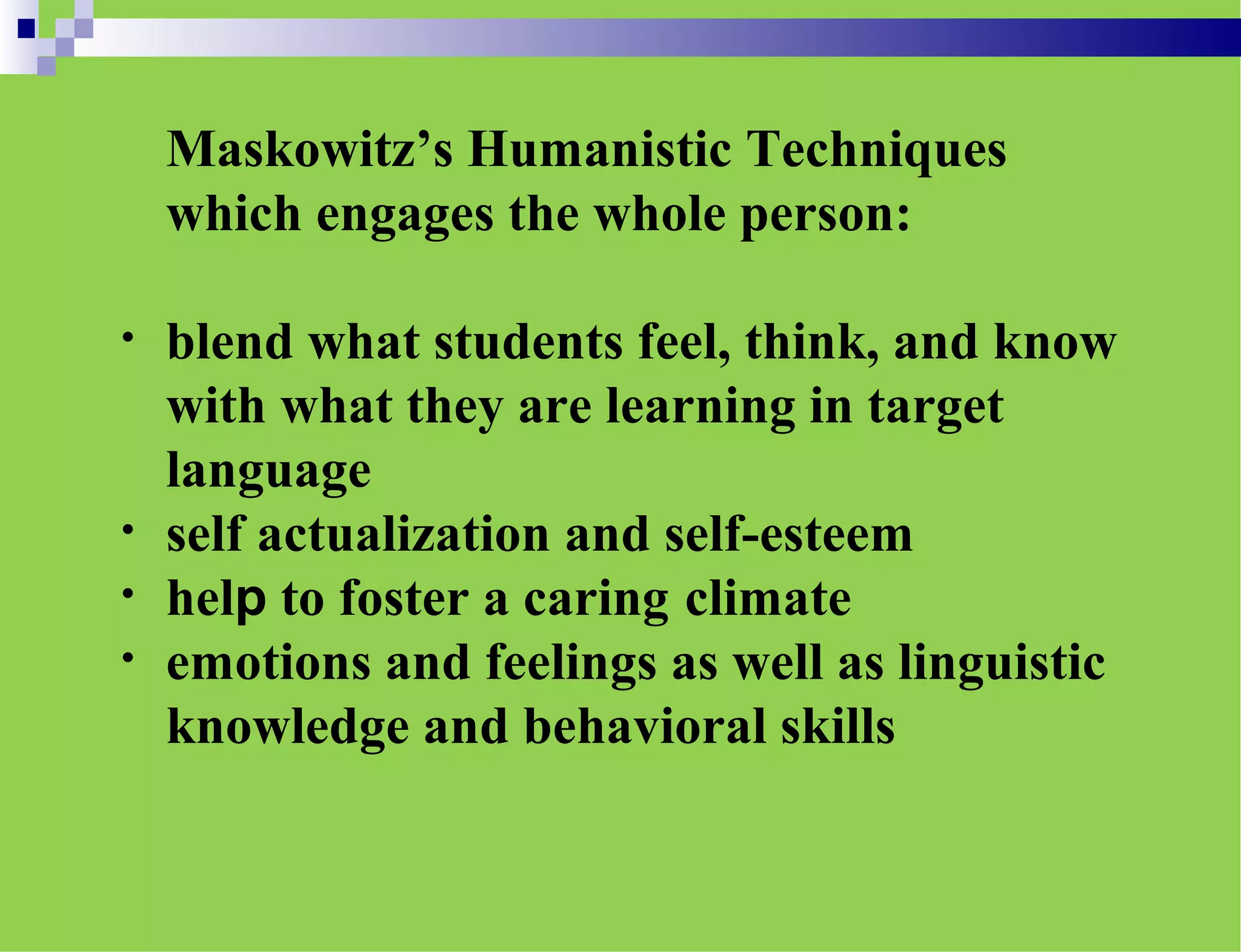 Maskowitz’s Humanistic Techniques
which engages the whole person:
• blend what students feel, think, and know
with what they are learning in target
language
• self actualization and self-esteem
• help to foster a caring climate
• emotions and feelings as well as linguistic
knowledge and behavioral skills
 