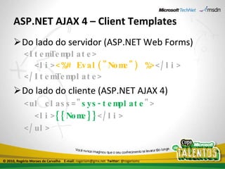 ASP.NET AJAX 4 – Client Templates Do lado do servidor (ASP.NET Web Forms) <ItemTemplate> <li> <%# Eval("Nome") %> </li> </ItemTemplate> Do lado do cliente (ASP.NET AJAX 4) <ul class=" sys-template "> <li> {{Nome}} </li> </ul> © 2010, Rogério Moraes de Carvalho  E-mail:  rogeriom@gmx.net  Twitter:  @rogeriomc 