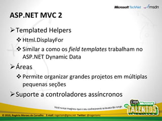 ASP.NET MVC 2 Templated Helpers Html.DisplayFor Similar a como os  field templates  trabalham no ASP.NET Dynamic Data Áreas Permite organizar grandes projetos em múltiplas pequenas seções Suporte a controladores assíncronos © 2010, Rogério Moraes de Carvalho  E-mail:  rogeriom@gmx.net  Twitter:  @rogeriomc 