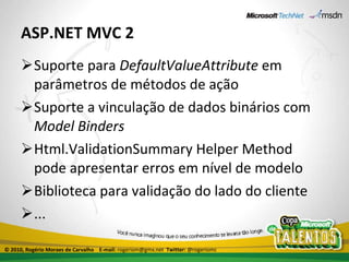 ASP.NET MVC 2 Suporte para  DefaultValueAttribute  em parâmetros de métodos de ação Suporte a vinculação de dados binários com  Model Binders Html.ValidationSummary Helper Method pode apresentar erros em nível de modelo Biblioteca para validação do lado do cliente ... © 2010, Rogério Moraes de Carvalho  E-mail:  rogeriom@gmx.net  Twitter:  @rogeriomc 