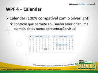 WPF 4 – Calendar Calendar (100% compatível com o Silverlight) Controle que permite ao usuário selecionar uma ou mais datas numa apresentação visual © 2010, Rogério Moraes de Carvalho  E-mail:  rogeriom@gmx.net  Twitter:  @rogeriomc 