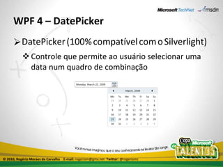 WPF 4 – DatePicker DatePicker   (100%   compatível   com   o   Silverlight) Controle que permite ao usuário selecionar uma data num quadro de combinação © 2010, Rogério Moraes de Carvalho  E-mail:  rogeriom@gmx.net  Twitter:  @rogeriomc 