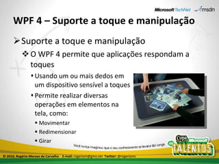 WPF 4 – Suporte a toque e manipulação Suporte a toque e manipulação O WPF 4 permite que aplicações respondam a toques Usando um ou mais dedos em um dispositivo sensível a toques Permite realizar diversas operações em elementos na tela, como: Movimentar Redimensionar Girar © 2010, Rogério Moraes de Carvalho  E-mail:  rogeriom@gmx.net  Twitter:  @rogeriomc 
