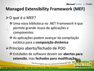 Managed Extensibility Framework (MEF) O que é o MEF? Uma nova biblioteca no .NET Framework 4 que permite grande reuso de aplicações e componentes As aplicações podem avançar da compilação estática para a  composição dinâmica Princípio aberto/fechado de POO Entidades de software devem ser  abertos para extensão , mas  fechados para modificação © 2010, Rogério Moraes de Carvalho  E-mail:  rogeriom@gmx.net  Twitter:  @rogeriomc 