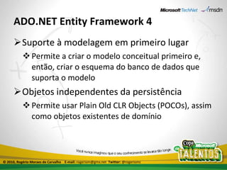 ADO.NET Entity Framework 4 Suporte à modelagem em primeiro lugar Permite a criar o modelo conceitual primeiro e, então, criar o esquema do banco de dados que suporta o modelo Objetos independentes da persistência Permite usar Plain Old CLR Objects (POCOs), assim como objetos existentes de domínio © 2010, Rogério Moraes de Carvalho  E-mail:  rogeriom@gmx.net  Twitter:  @rogeriomc 