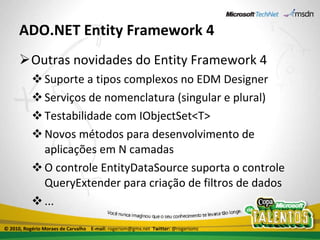 ADO.NET Entity Framework 4 Outras novidades do Entity Framework 4 Suporte a tipos complexos no EDM Designer Serviços de nomenclatura (singular e plural) Testabilidade com IObjectSet<T> Novos métodos para desenvolvimento de aplicações em N camadas O controle EntityDataSource suporta o controle QueryExtender para criação de filtros de dados ... © 2010, Rogério Moraes de Carvalho  E-mail:  rogeriom@gmx.net  Twitter:  @rogeriomc 