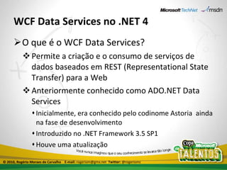 WCF Data Services no .NET 4 O que é o WCF Data Services? Permite a criação e o consumo de serviços de dados baseados em REST (Representational State Transfer) para a Web Anteriormente conhecido como ADO.NET Data Services Inicialmente, era conhecido pelo codinome Astoria  ainda na fase de desenvolvimento Introduzido no .NET Framework 3.5 SP1 Houve uma atualização © 2010, Rogério Moraes de Carvalho  E-mail:  rogeriom@gmx.net  Twitter:  @rogeriomc 